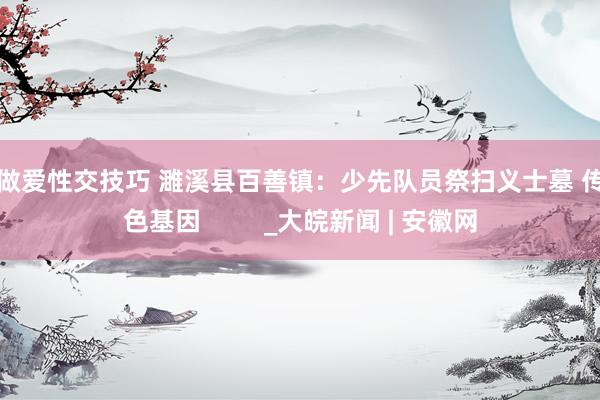 男性做爱性交技巧 濉溪县百善镇：少先队员祭扫义士墓 传承红色基因 　　   　　     _大皖新闻 | 安徽网