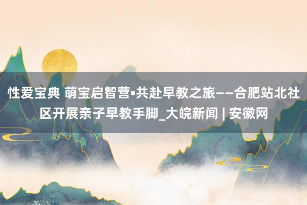 性爱宝典 萌宝启智营•共赴早教之旅——合肥站北社区开展亲子早教手脚_大皖新闻 | 安徽网