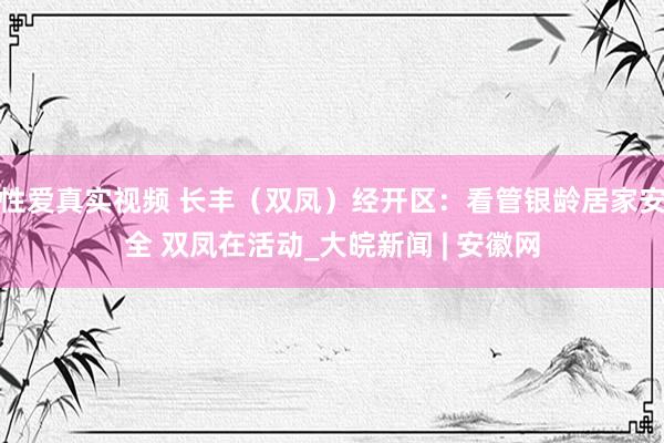 性爱真实视频 长丰（双凤）经开区：看管银龄居家安全 双凤在活动_大皖新闻 | 安徽网
