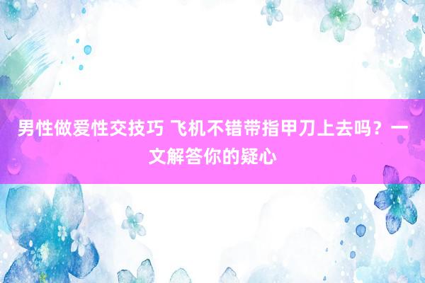 男性做爱性交技巧 飞机不错带指甲刀上去吗？一文解答你的疑心