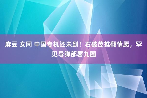 麻豆 女同 中国专机还未到！石破茂推翻情愿，罕见导弹部署九囿