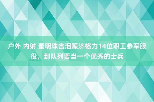 户外 内射 董明珠含泪赈济格力14位职工参军服役，到队列要当一个优秀的士兵