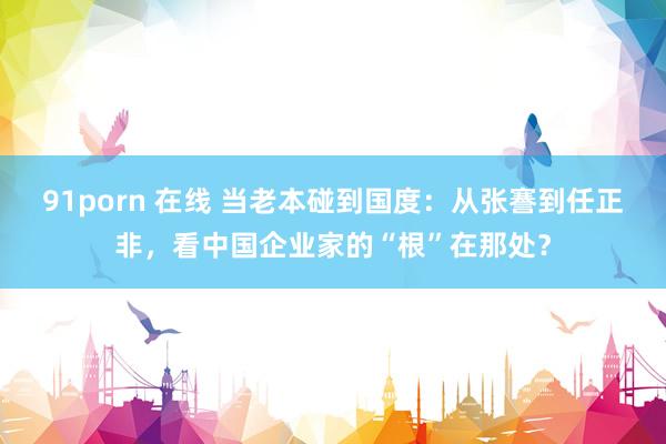91porn 在线 当老本碰到国度：从张謇到任正非，看中国企业家的“根”在那处？