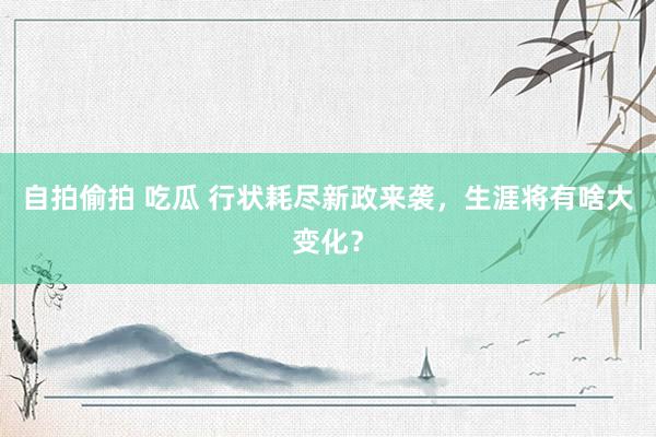 自拍偷拍 吃瓜 行状耗尽新政来袭，生涯将有啥大变化？