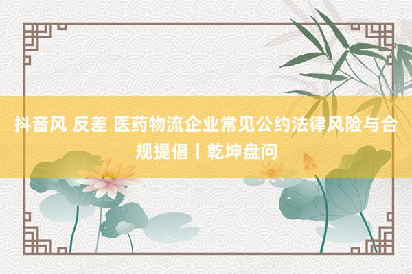 抖音风 反差 医药物流企业常见公约法律风险与合规提倡丨乾坤盘问