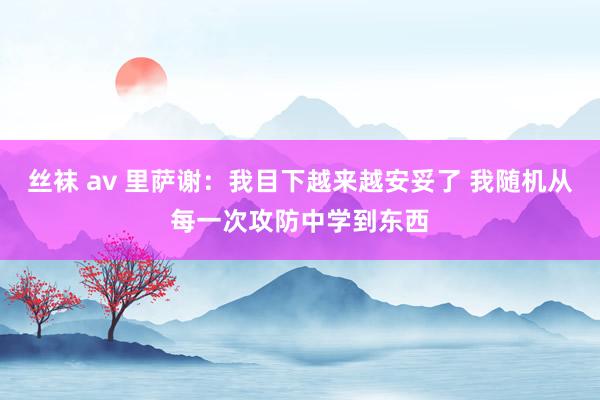丝袜 av 里萨谢：我目下越来越安妥了 我随机从每一次攻防中学到东西