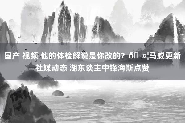 国产 视频 他的体检解说是你改的？🤦马威更新社媒动态 湖东谈主中锋海斯点赞