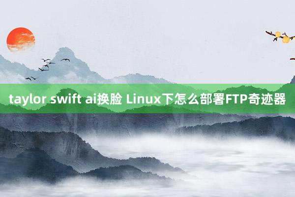 taylor swift ai换脸 Linux下怎么部署FTP奇迹器