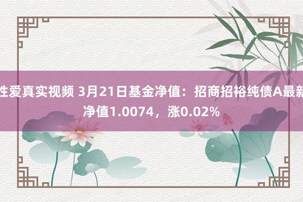 性爱真实视频 3月21日基金净值：招商招裕纯债A最新净值1.0074，涨0.02%