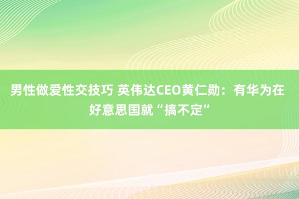 男性做爱性交技巧 英伟达CEO黄仁勋：有华为在 好意思国就“搞不定”