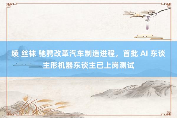 绫 丝袜 驰骋改革汽车制造进程，首批 AI 东谈主形机器东谈主已上岗测试
