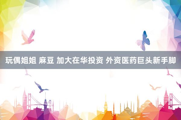 玩偶姐姐 麻豆 加大在华投资 外资医药巨头新手脚