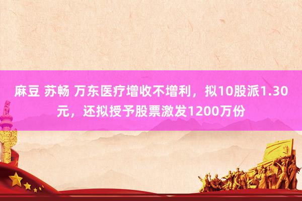 麻豆 苏畅 万东医疗增收不增利，拟10股派1.30元，还拟授予股票激发1200万份