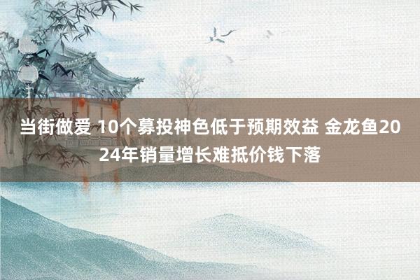 当街做爱 10个募投神色低于预期效益 金龙鱼2024年销量增长难抵价钱下落