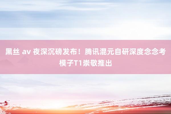 黑丝 av 夜深沉磅发布！腾讯混元自研深度念念考模子T1崇敬推出