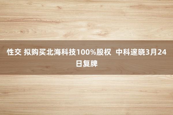 性交 拟购买北海科技100%股权  中科邃晓3月24日复牌