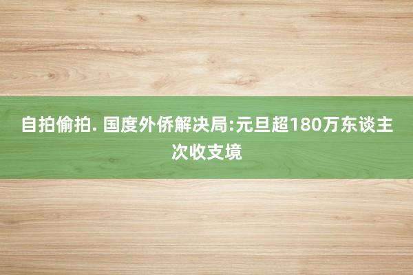 自拍偷拍. 国度外侨解决局:元旦超180万东谈主次收支境