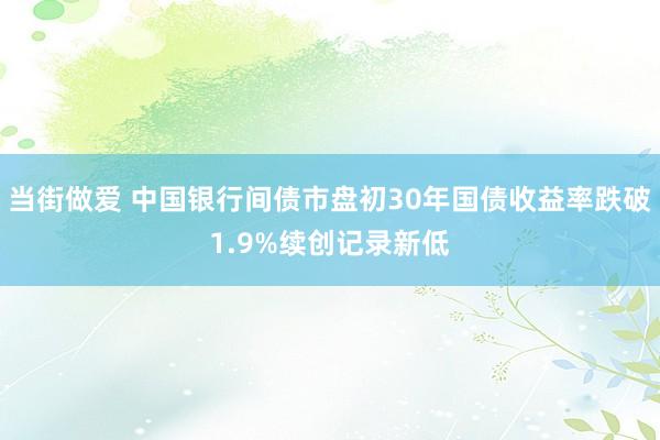 当街做爱 中国银行间债市盘初30年国债收益率跌破1.9%续创记录新低