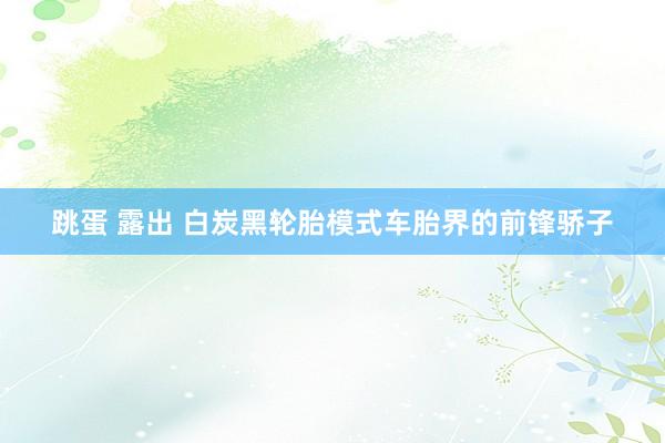 跳蛋 露出 白炭黑轮胎模式车胎界的前锋骄子