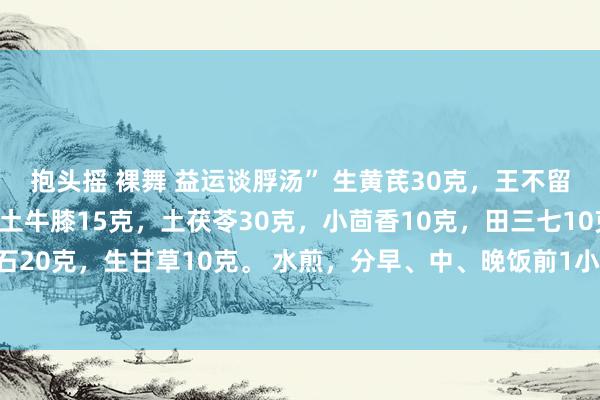 抱头摇 裸舞 益运谈脬汤” 生黄芪30克，王不留行15克，生白术5克，土牛膝15克，土茯苓30克，小茴香10克，田三七10克，石菖蒲12克，滑石20克，生甘草10克。 水煎，分早、中、晚饭前1小时服下、功能益运谈脬，祛湿利尿，治前方腺增