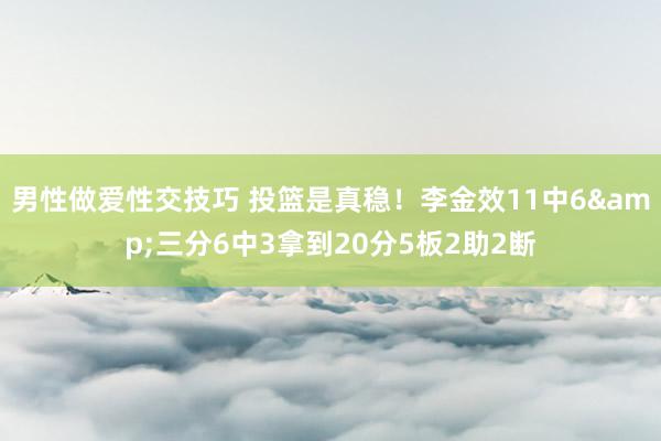 男性做爱性交技巧 投篮是真稳！李金效11中6&三分6中3拿到20分5板2助2断
