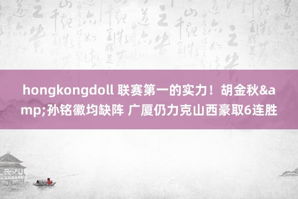hongkongdoll 联赛第一的实力！胡金秋&孙铭徽均缺阵 广厦仍力克山西豪取6连胜