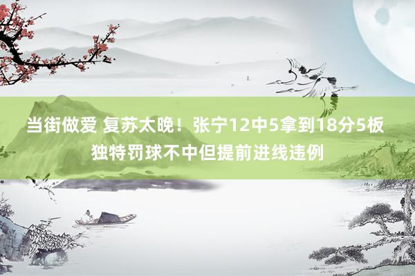 当街做爱 复苏太晚！张宁12中5拿到18分5板 独特罚球不中但提前进线违例