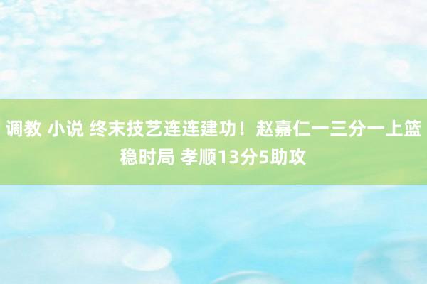 调教 小说 终末技艺连连建功！赵嘉仁一三分一上篮稳时局 孝顺13分5助攻