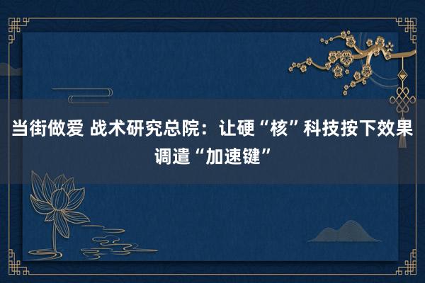 当街做爱 战术研究总院：让硬“核”科技按下效果调遣“加速键”
