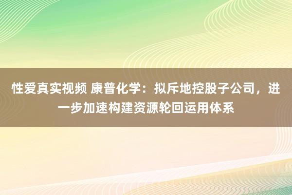 性爱真实视频 康普化学：拟斥地控股子公司，进一步加速构建资源轮回运用体系