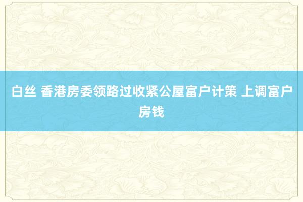 白丝 香港房委领路过收紧公屋富户计策 上调富户房钱