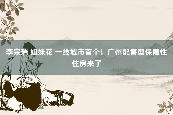 李宗瑞 姐妹花 一线城市首个！广州配售型保障性住房来了