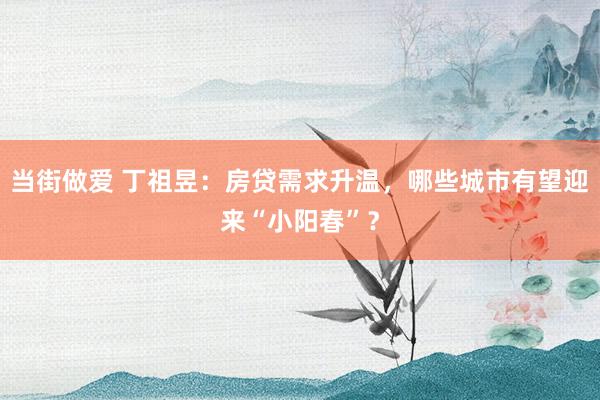当街做爱 丁祖昱：房贷需求升温，哪些城市有望迎来“小阳春”？