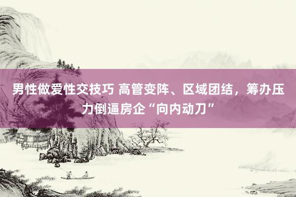 男性做爱性交技巧 高管变阵、区域团结，筹办压力倒逼房企“向内动刀”