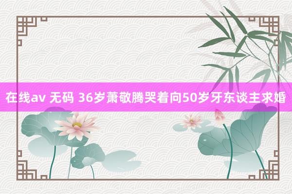 在线av 无码 36岁萧敬腾哭着向50岁牙东谈主求婚