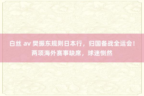 白丝 av 樊振东规则日本行，归国备战全运会！两项海外赛事缺席，球迷恻然