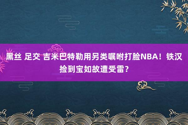 黑丝 足交 吉米巴特勒用另类嘱咐打脸NBA！铁汉捡到宝如故遭受雷？