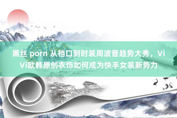 黑丝 porn 从档口到时装周波普趋势大秀，ViVi欧韩原创衣饰如何成为快手女装新势力