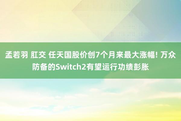 孟若羽 肛交 任天国股价创7个月来最大涨幅! 万众防备的Switch2有望运行功绩彭胀