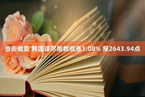 当街做爱 韩国详尽指数收涨1.08% 报2643.94点