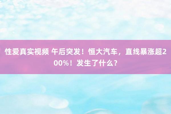 性爱真实视频 午后突发！恒大汽车，直线暴涨超200%！发生了什么？