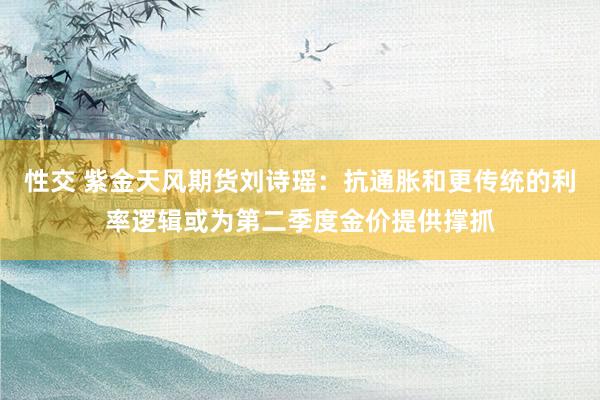 性交 紫金天风期货刘诗瑶：抗通胀和更传统的利率逻辑或为第二季度金价提供撑抓