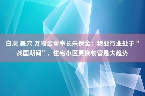 白虎 美穴 万物云董事长朱保全：物业行业处于“战国期间”，住宅小区更换物管是大趋势