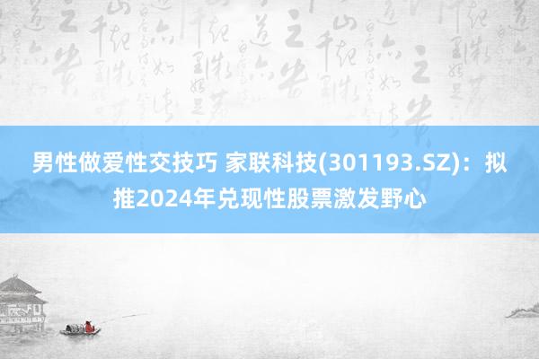 男性做爱性交技巧 家联科技(301193.SZ)：拟推2024年兑现性股票激发野心