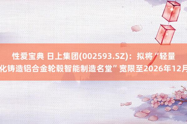 性爱宝典 日上集团(002593.SZ)：拟将“轻量化铸造铝合金轮毂智能制造名堂”宽限至2026年12月