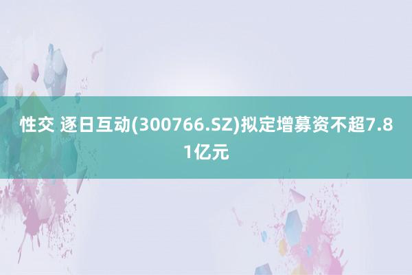 性交 逐日互动(300766.SZ)拟定增募资不超7.81亿元