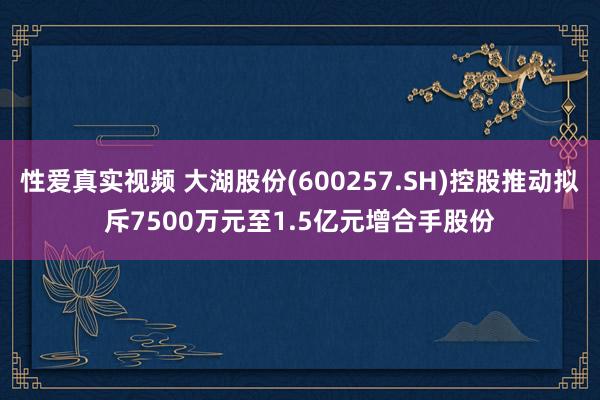 性爱真实视频 大湖股份(600257.SH)控股推动拟斥7500万元至1.5亿元增合手股份