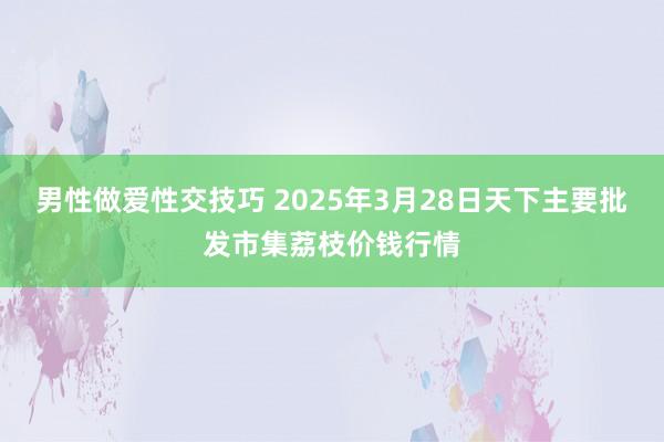男性做爱性交技巧 2025年3月28日天下主要批发市集荔枝价钱行情