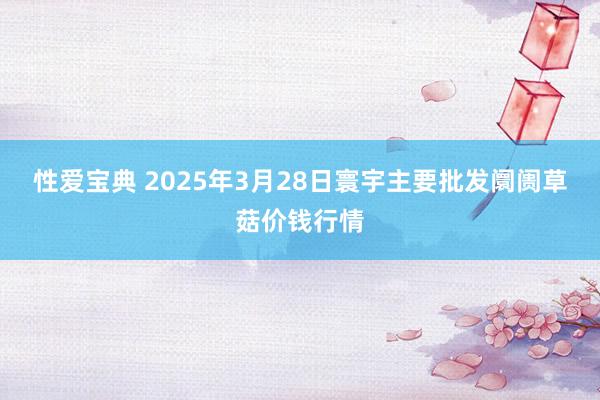 性爱宝典 2025年3月28日寰宇主要批发阛阓草菇价钱行情