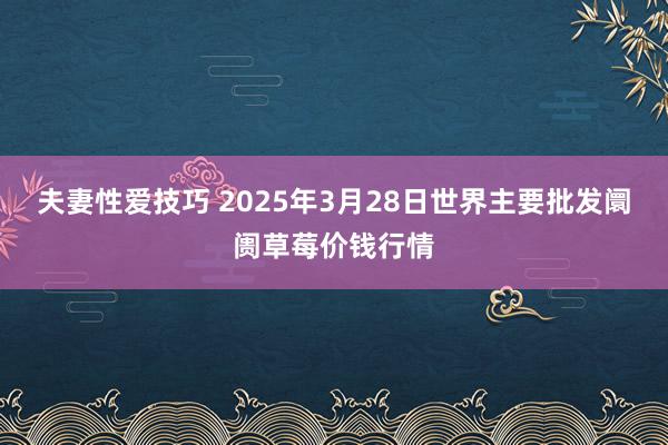 夫妻性爱技巧 2025年3月28日世界主要批发阛阓草莓价钱行情